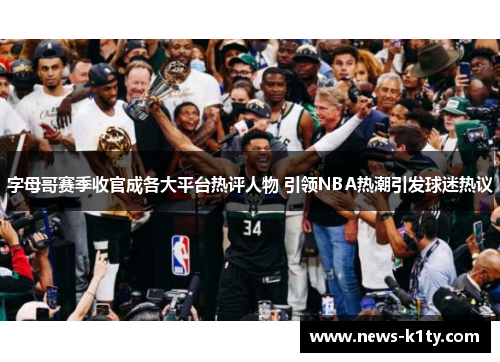 字母哥赛季收官成各大平台热评人物 引领NBA热潮引发球迷热议