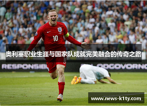 奥利塞职业生涯与国家队成就完美融合的传奇之路