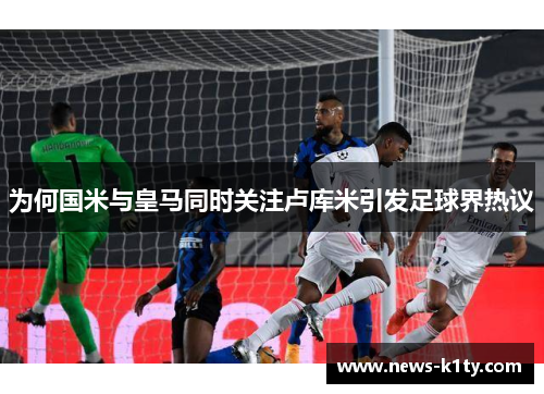 为何国米与皇马同时关注卢库米引发足球界热议