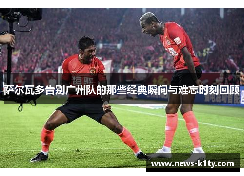萨尔瓦多告别广州队的那些经典瞬间与难忘时刻回顾